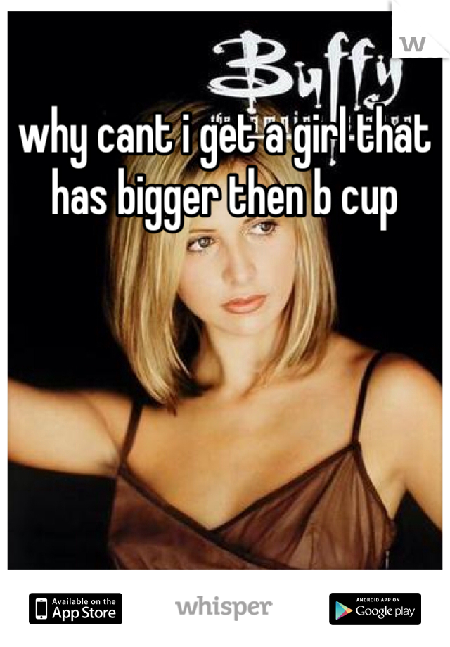 why cant i get a girl that has bigger then b cup
