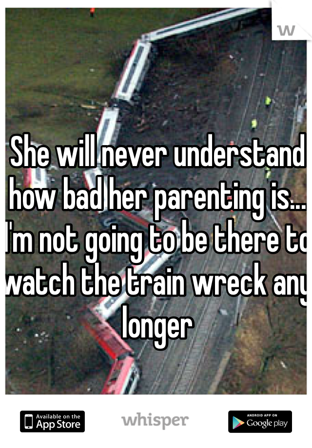 She will never understand how bad her parenting is... I'm not going to be there to watch the train wreck any longer