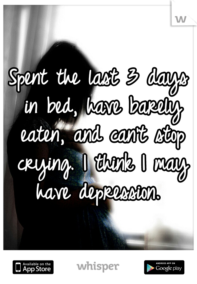 Spent the last 3 days in bed, have barely eaten, and can't stop crying. I think I may have depression. 