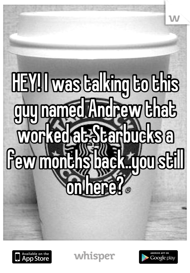 HEY! I was talking to this guy named Andrew that worked at Starbucks a few months back..you still on here?