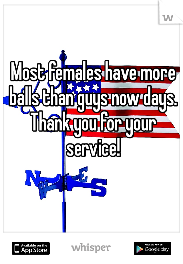 Most females have more balls than guys now days. Thank you for your service! 