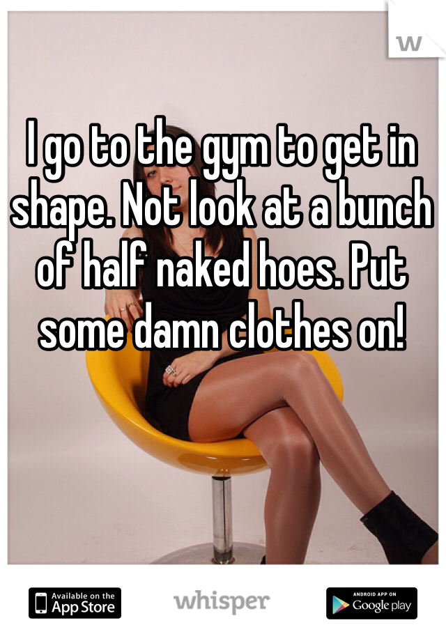 I go to the gym to get in shape. Not look at a bunch of half naked hoes. Put some damn clothes on!