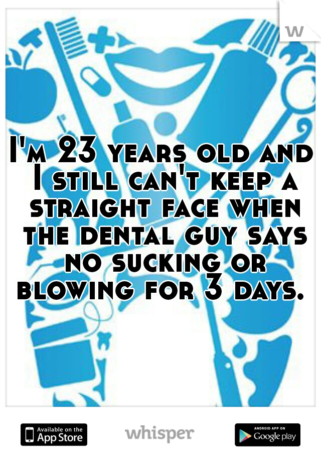 I'm 23 years old and I still can't keep a straight face when the dental guy says no sucking or blowing for 3 days. 