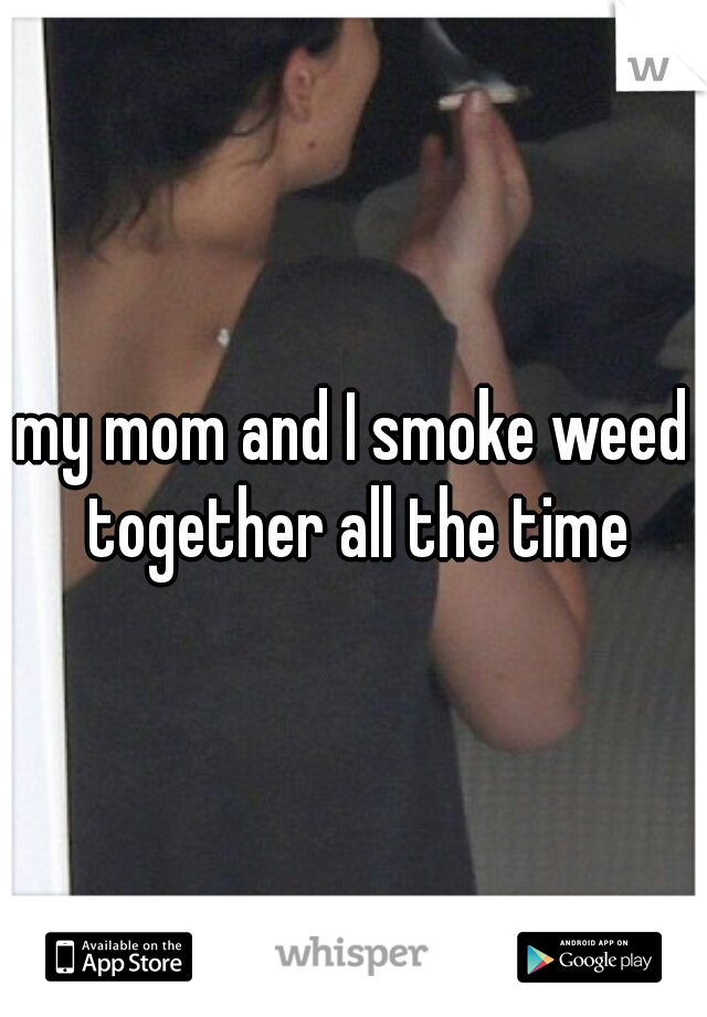 my mom and I smoke weed together all the time
