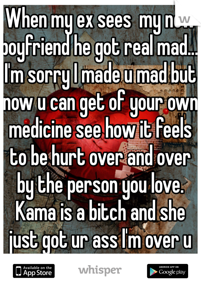 When my ex sees  my new boyfriend he got real mad... I'm sorry I made u mad but now u can get of your own medicine see how it feels to be hurt over and over by the person you love. Kama is a bitch and she just got ur ass I'm over u on to the next 