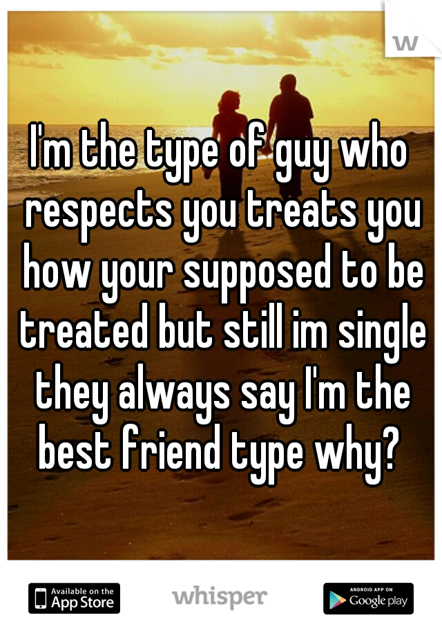 I'm the type of guy who respects you treats you how your supposed to be treated but still im single they always say I'm the best friend type why? 