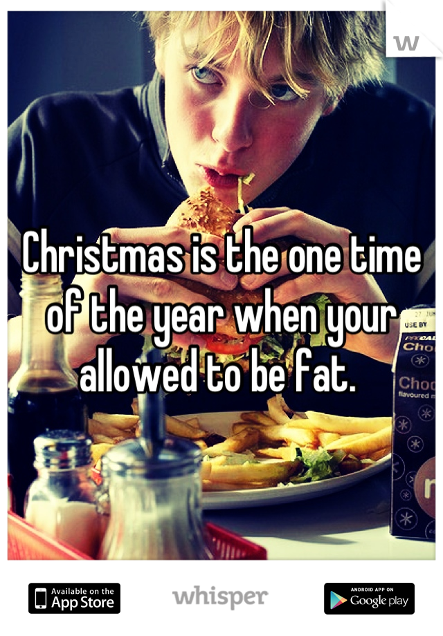 Christmas is the one time of the year when your allowed to be fat. 