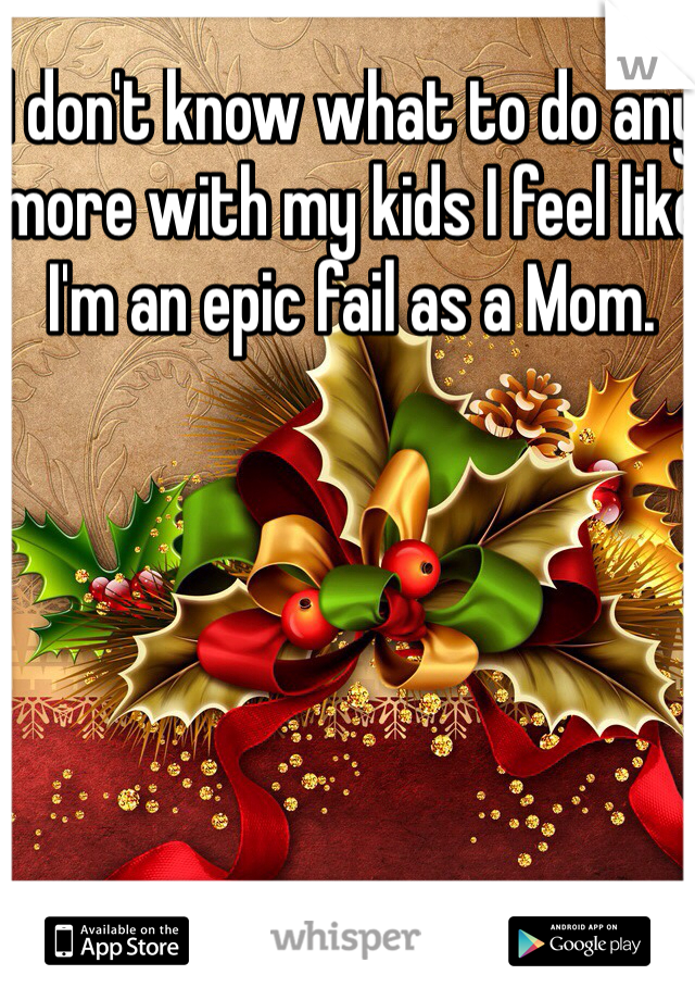 I don't know what to do any more with my kids I feel like I'm an epic fail as a Mom.  