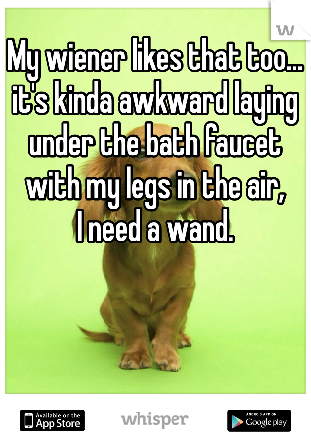 My wiener likes that too... it's kinda awkward laying under the bath faucet with my legs in the air,     
I need a wand.