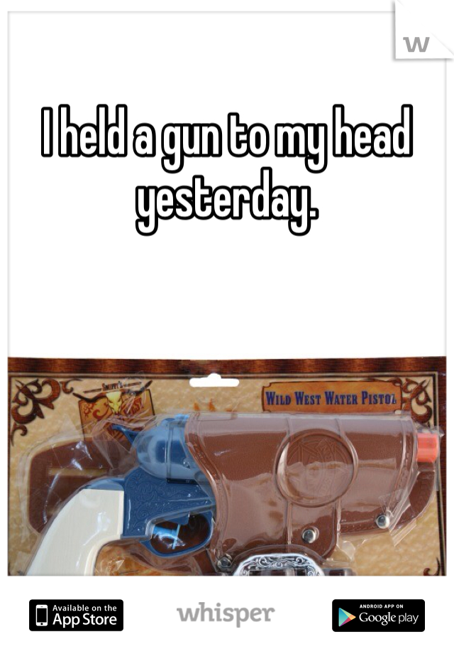 I held a gun to my head yesterday. 