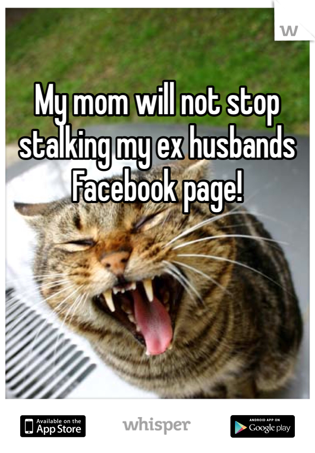 My mom will not stop stalking my ex husbands Facebook page!