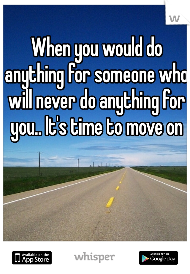 When you would do anything for someone who will never do anything for you.. It's time to move on