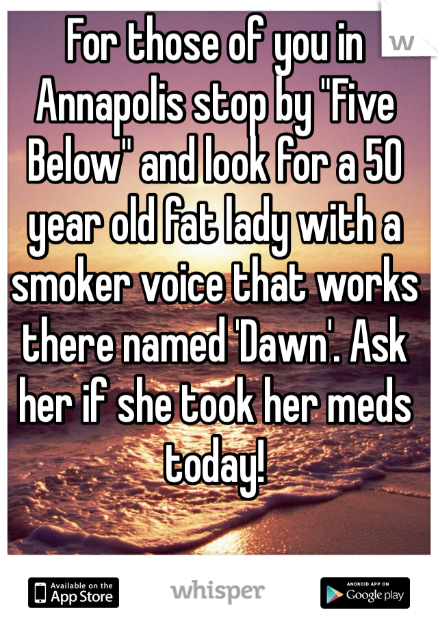 For those of you in Annapolis stop by "Five Below" and look for a 50 year old fat lady with a smoker voice that works there named 'Dawn'. Ask her if she took her meds today!