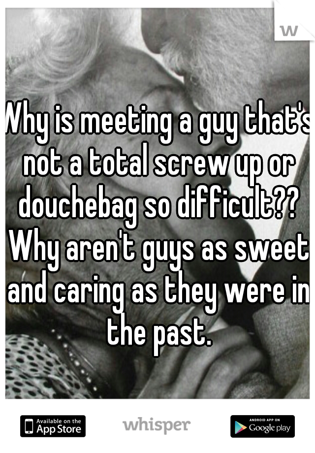 Why is meeting a guy that's not a total screw up or douchebag so difficult?? Why aren't guys as sweet and caring as they were in the past.