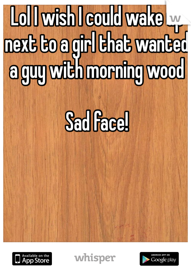 Lol I wish I could wake up next to a girl that wanted a guy with morning wood

Sad face!