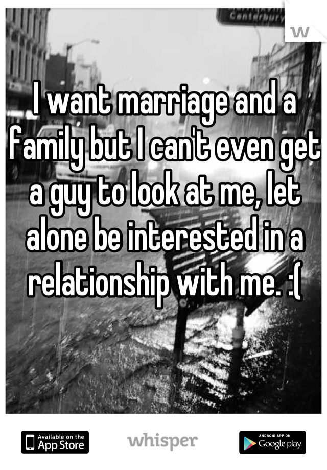 I want marriage and a family but I can't even get a guy to look at me, let alone be interested in a relationship with me. :(