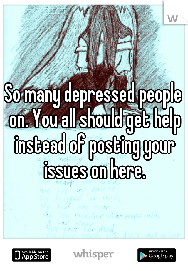 So many depressed people on. You all should get help instead of posting your issues on here.