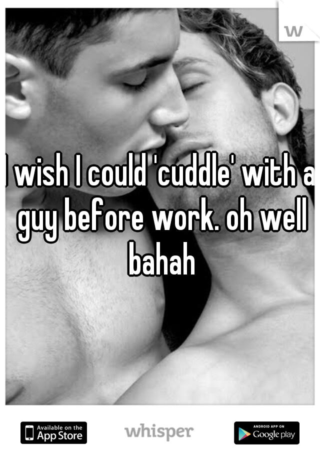 I wish I could 'cuddle' with a guy before work. oh well bahah
