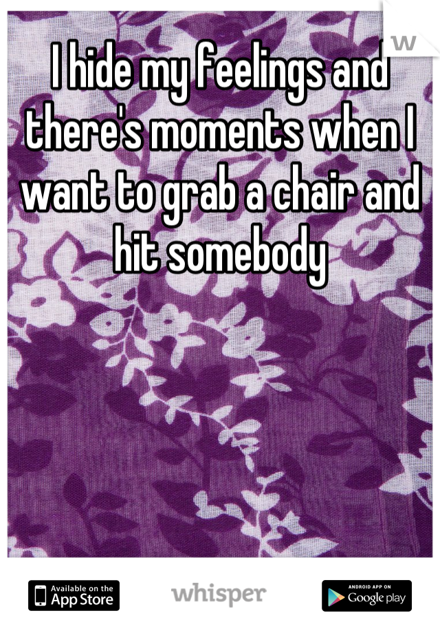 I hide my feelings and there's moments when I want to grab a chair and hit somebody