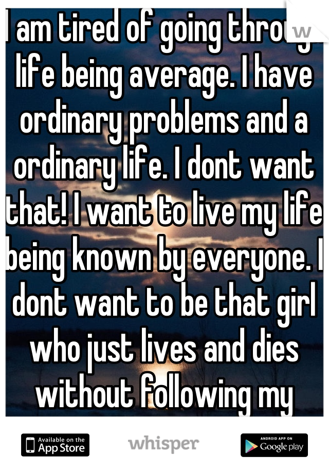 I am tired of going through life being average. I have ordinary problems and a ordinary life. I dont want that! I want to live my life being known by everyone. I dont want to be that girl who just lives and dies without following my dreams.