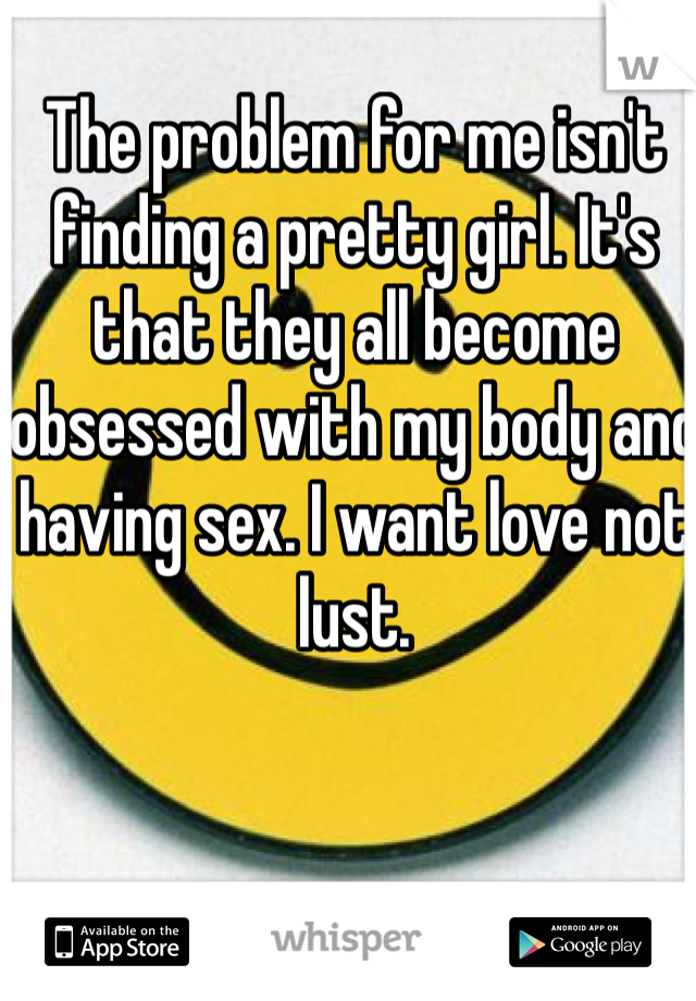 The problem for me isn't finding a pretty girl. It's that they all become obsessed with my body and having sex. I want love not lust.