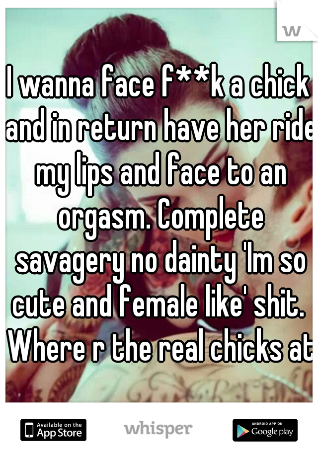 I wanna face f**k a chick and in return have her ride my lips and face to an orgasm. Complete savagery no dainty 'Im so cute and female like' shit.  Where r the real chicks at?