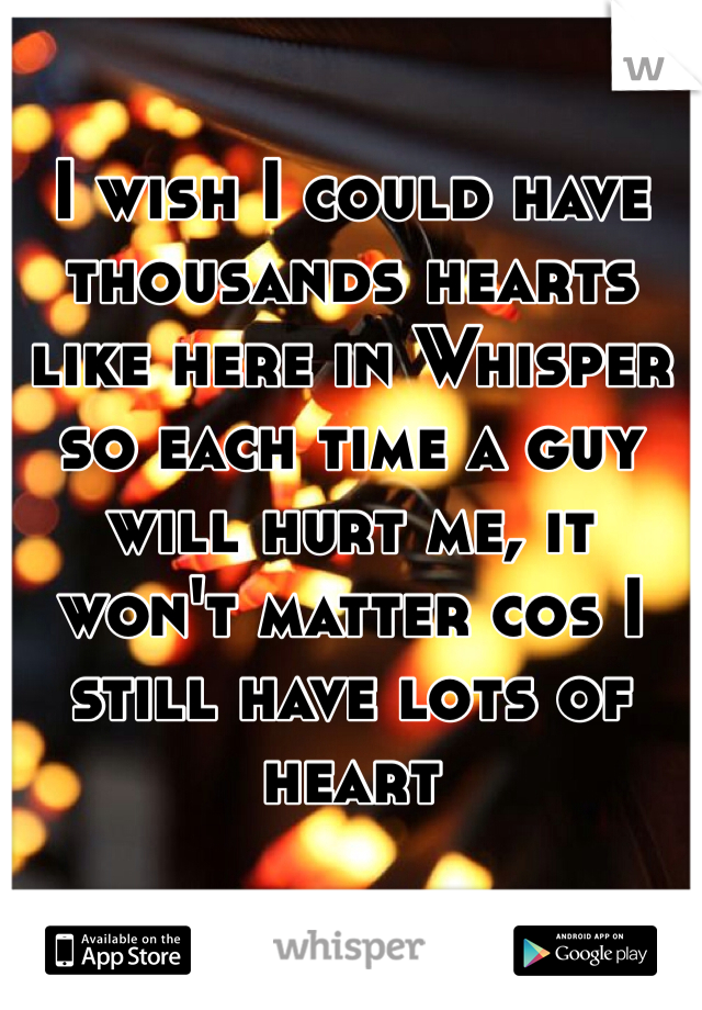 I wish I could have thousands hearts like here in Whisper so each time a guy will hurt me, it won't matter cos I still have lots of heart
