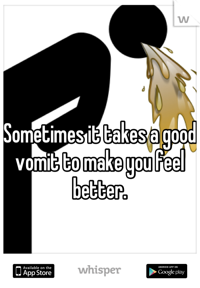 Sometimes it takes a good vomit to make you feel better.
