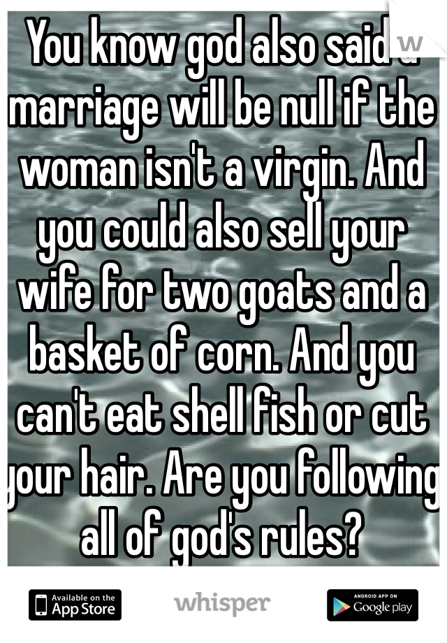 You know god also said a marriage will be null if the woman isn't a virgin. And you could also sell your wife for two goats and a basket of corn. And you can't eat shell fish or cut your hair. Are you following all of god's rules?