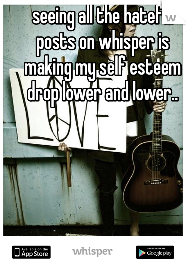 seeing all the hateful posts on whisper is making my self esteem drop lower and lower..