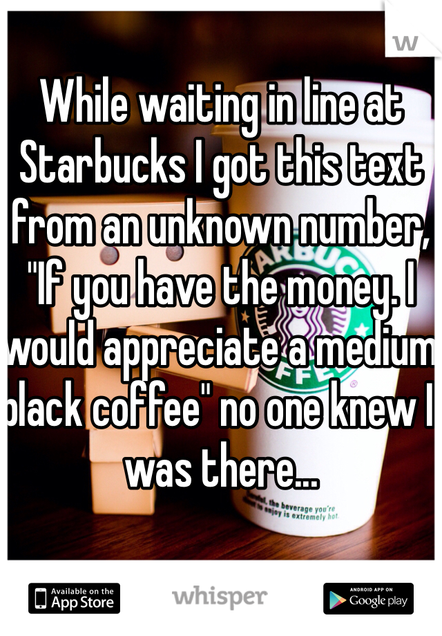 While waiting in line at Starbucks I got this text from an unknown number, "If you have the money. I would appreciate a medium black coffee" no one knew I was there...
