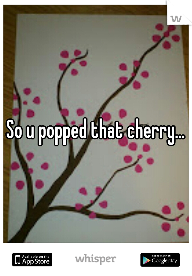 So u popped that cherry...
