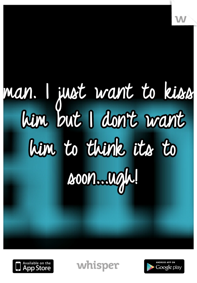 man. I just want to kiss him but I don't want him to think its to soon...ugh!