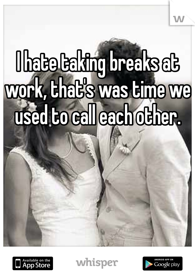 I hate taking breaks at work, that's was time we used to call each other.