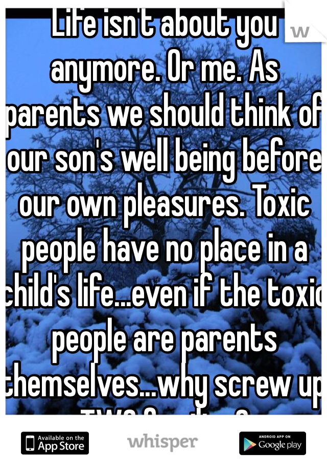 Life isn't about you anymore. Or me. As parents we should think of our son's well being before our own pleasures. Toxic people have no place in a child's life...even if the toxic people are parents themselves...why screw up TWO families?