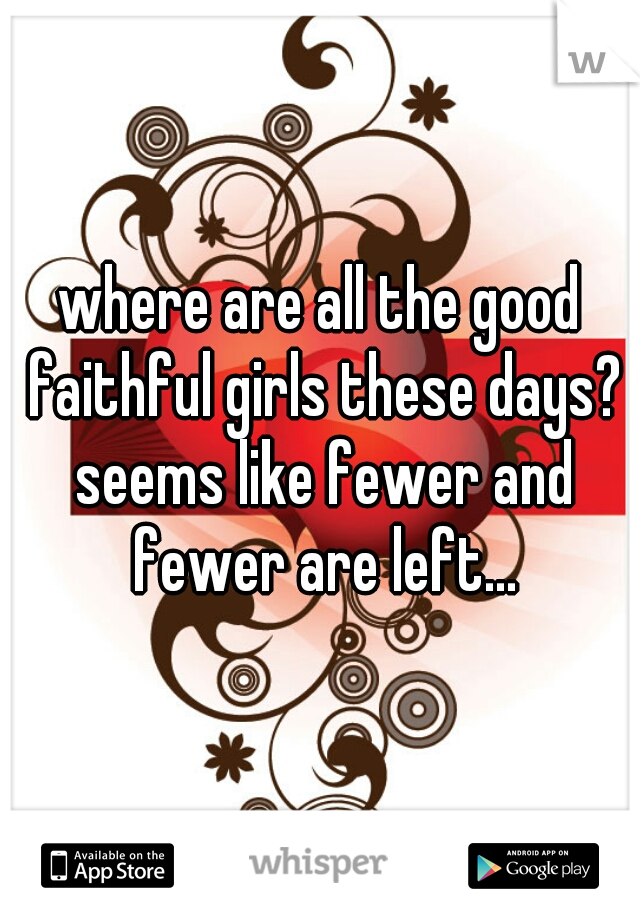 where are all the good faithful girls these days? seems like fewer and fewer are left...