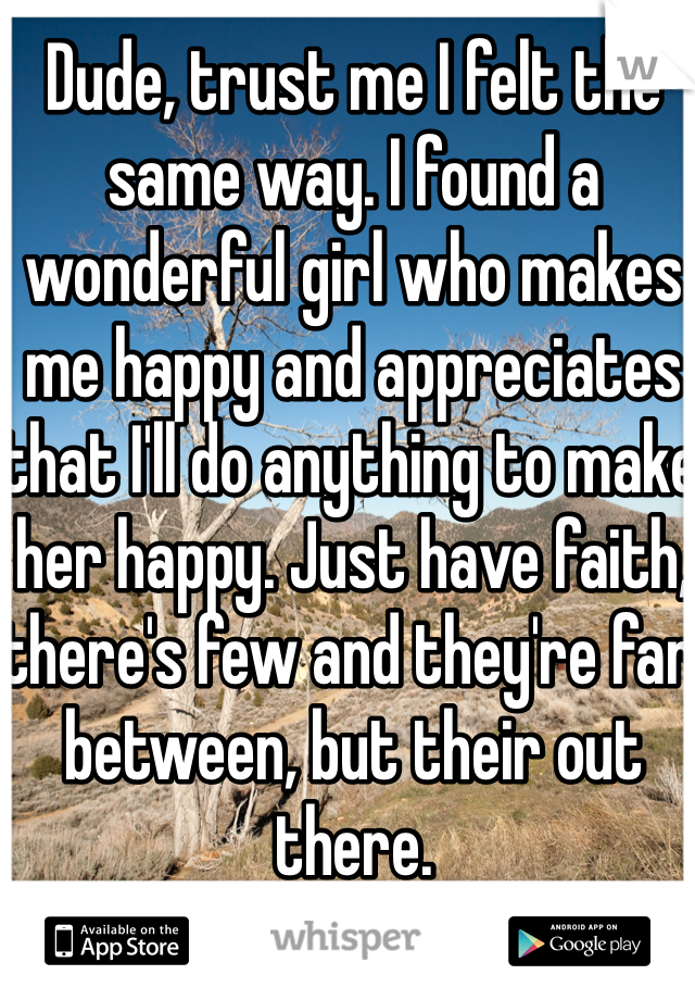Dude, trust me I felt the same way. I found a wonderful girl who makes me happy and appreciates that I'll do anything to make her happy. Just have faith, there's few and they're far between, but their out there.