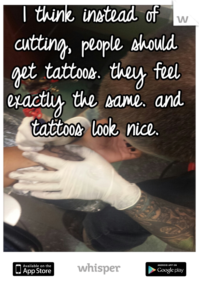 I think instead of cutting, people should get tattoos. they feel exactly the same. and tattoos look nice.