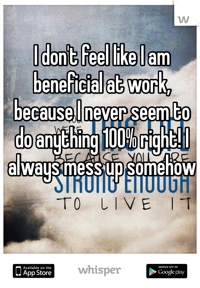 I don't feel like I am beneficial at work, because I never seem to do anything 100% right! I always mess up somehow