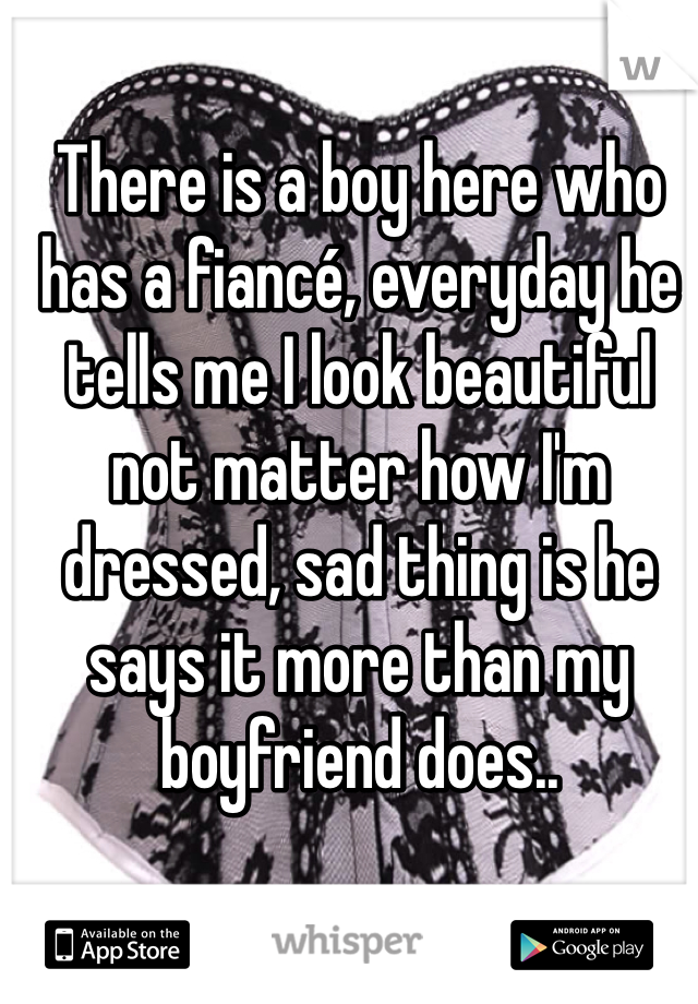 There is a boy here who has a fiancé, everyday he tells me I look beautiful not matter how I'm dressed, sad thing is he says it more than my boyfriend does..