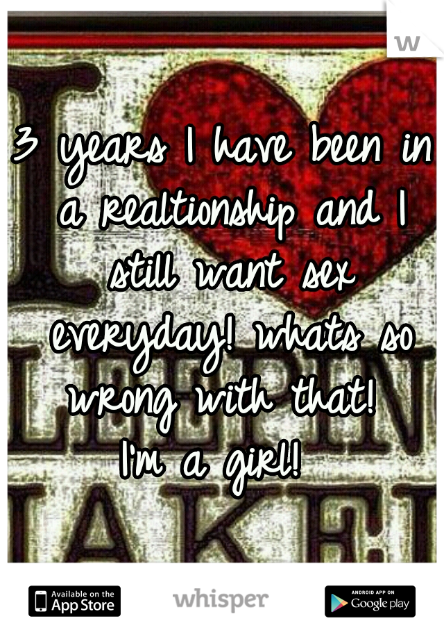 3 years I have been in a realtionship and I still want sex everyday! whats so wrong with that! 
I'm a girl! 