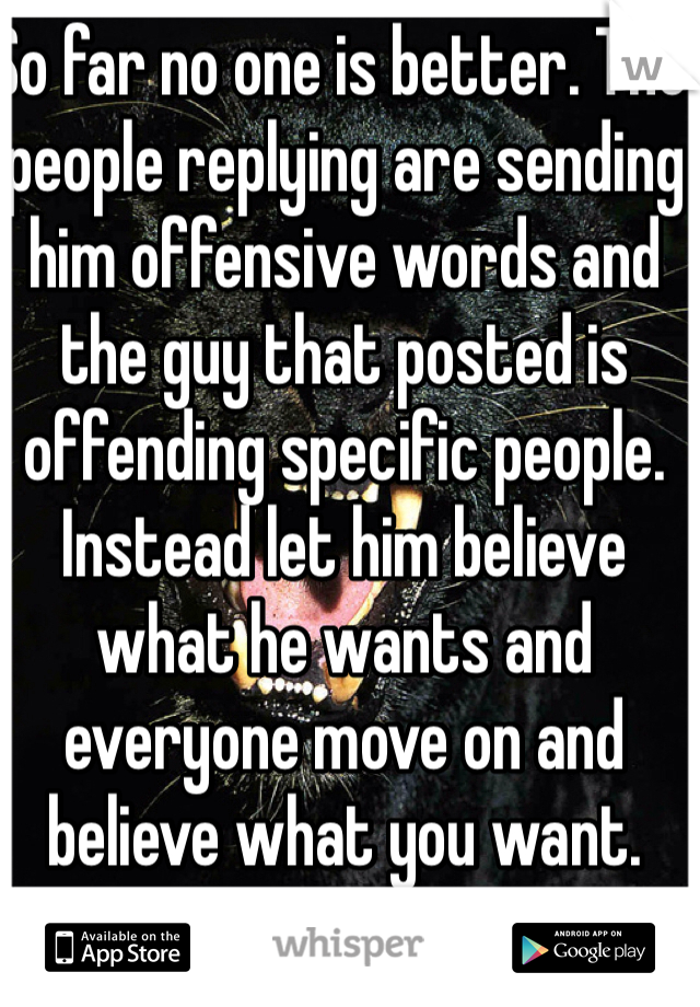 So far no one is better. The people replying are sending him offensive words and the guy that posted is offending specific people. Instead let him believe what he wants and everyone move on and believe what you want.