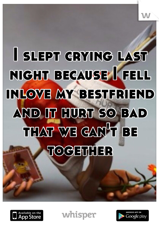 I slept crying last night because I fell inlove my bestfriend and it hurt so bad that we can't be together
