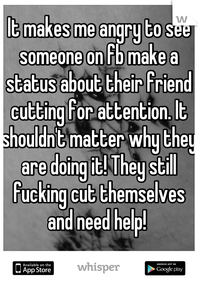 It makes me angry to see someone on fb make a status about their friend cutting for attention. It shouldn't matter why they are doing it! They still fucking cut themselves and need help! 