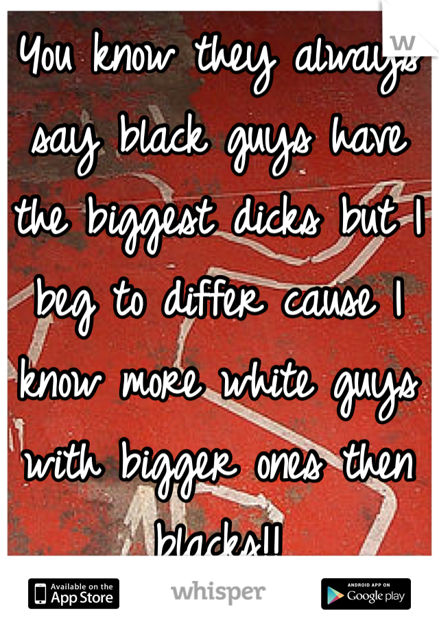 You know they always say black guys have the biggest dicks but I beg to differ cause I know more white guys with bigger ones then blacks!!