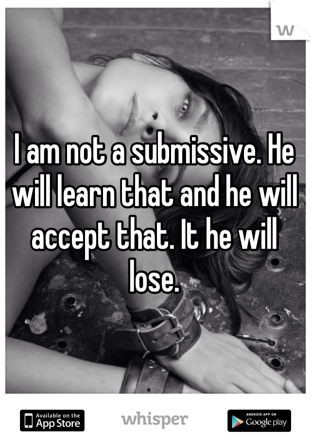 I am not a submissive. He will learn that and he will accept that. It he will lose.