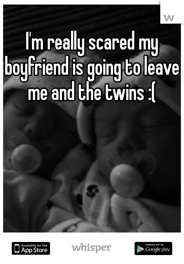 I'm really scared my boyfriend is going to leave me and the twins :( 