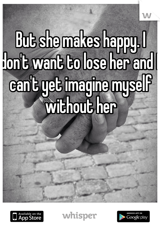 But she makes happy. I don't want to lose her and I can't yet imagine myself without her 