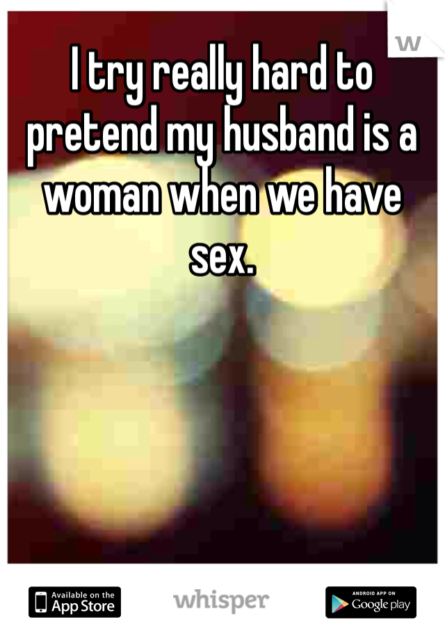 I try really hard to pretend my husband is a woman when we have sex. 