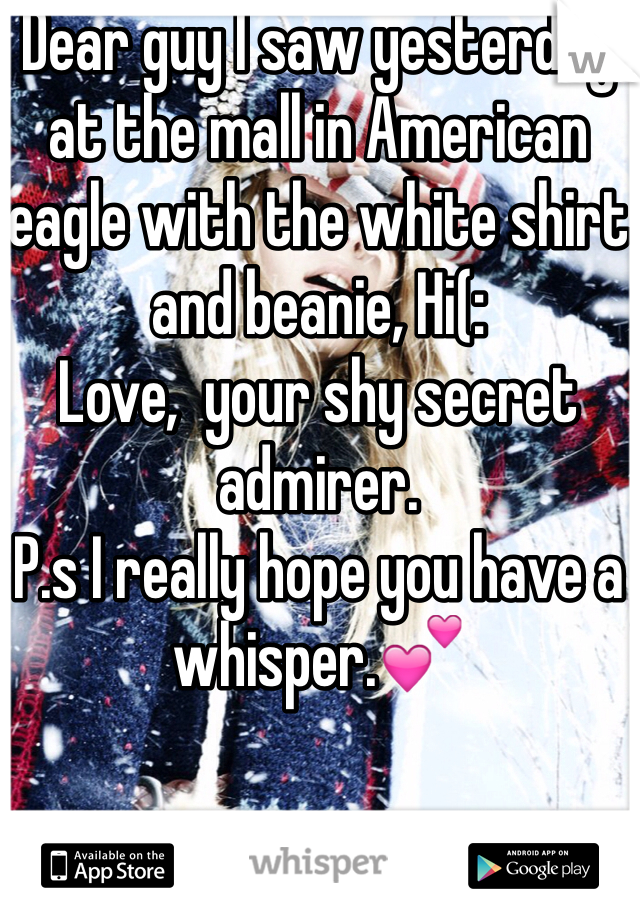 Dear guy I saw yesterday at the mall in American eagle with the white shirt and beanie, Hi(: 
Love,  your shy secret admirer.
P.s I really hope you have a whisper.💕